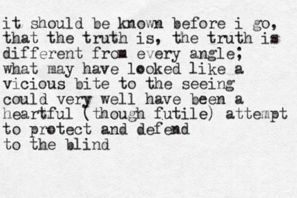 it should be known before i go, that the truth is, the truth is different from every angle; what may have looked like a vicious bite to the seeing could very well have been a heartful (though futile e) attempt to protect and defend to the blind