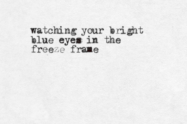 watching your bright blue eyes in the freeze frame