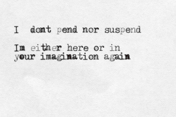I dont pend nor suspend Im either here or in your imagination again 