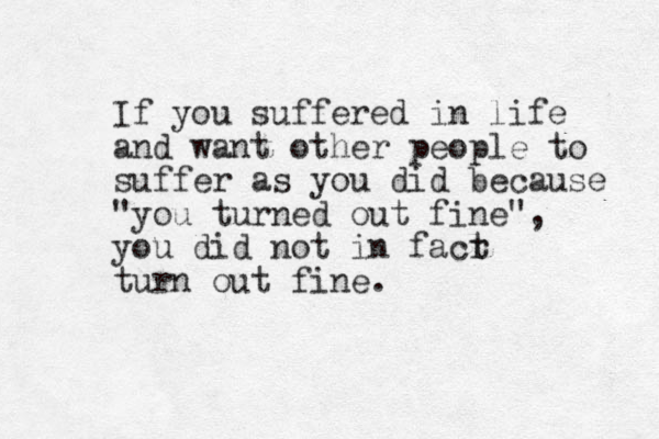 If you suffered in life and want other people to suffer as you did because "you turned out fine", you did not in facr t turn out fine. 