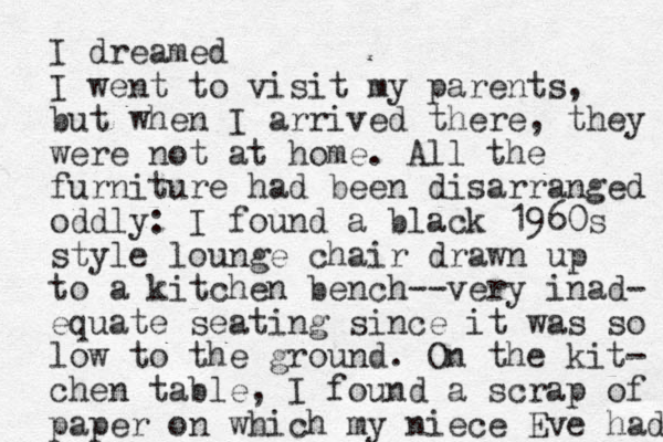 I dreamed I went to visit my parents, but when I arrived there, they were not at home. All the furniture had been disarranged oddly: I found a black 1960s style lounge chair drawn up to a kitchen bench--very inad- equate seating since it was so low to the ground. On the kit- chen table, I found a scrap of paper on which my niece Eve had 