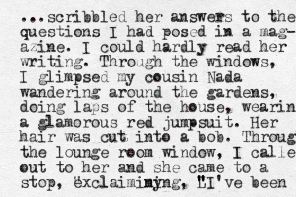 ...scribbled her answers to the questions I had posed in a mag- azine. I could hardly read her writing. Through the windows, I glimpsed my cousin Nada wandering around the gardens, doing laps of the house, wearing a glamorous red jumpsuit. Her hair was cut into a bob. Through the lounge room window , I called out to her and she came to a stop, " exclaiminy ming, L " " " "I've been 