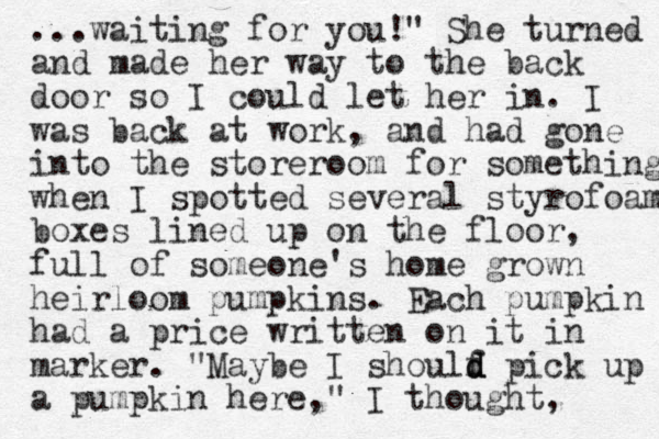...waiting for you!" She turned and made her way to the back door so I could let her in. I was back at work, and had gone into the storeroom for something when I spotted several styrofoam boxes lined up on the floor, full of someone's home grown heirloom pumpkins. Each pumpkin had a price written on it in marker. "Maybe I shoulf d d d pick up a pumpkin here," I thought, 
