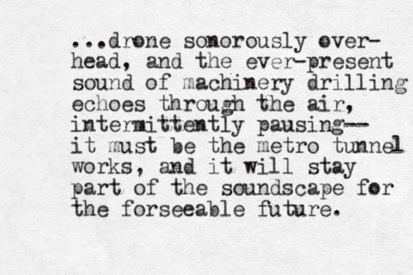 ...drone sonorously over- head, and the ever-present sound of machinery drilling echoes through the air, intermittently pausing-- it must be the metro tunnel works, and it will stay part of the soundscape for the forseeable future.