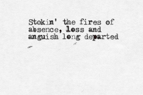 Stokin' the fires of absence , loss and anguish long departed 