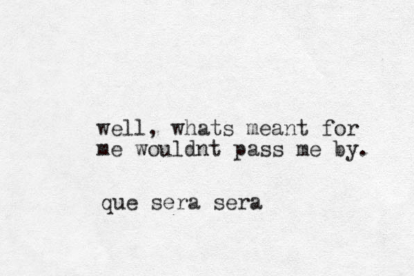 well, whats meant for me wouldnt pass me by. que sera sera