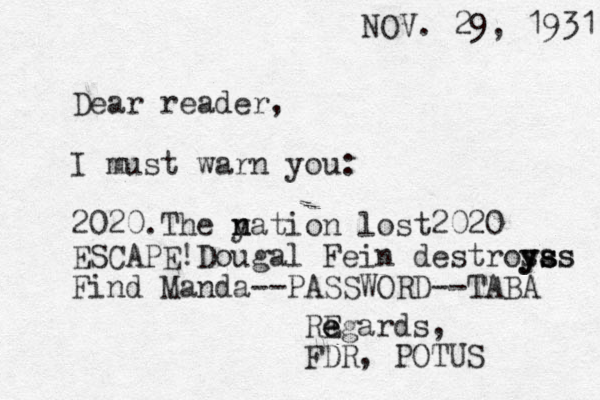 NOV. 29, 1931 Dear reader, I must warn you: 2020.The y n nation lost2020 ESCAPE!Dougal Fein destros y y ya s s ss s Find Manda--PASSWORD--TABA RE e e egards, FDR, POTUS