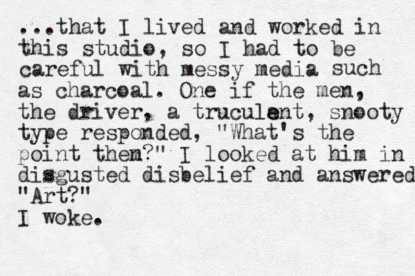 ...that I lived and worked in this studio, so I had to be careful with messy media such as charcoal. One if the me n, the driver, a truculan e e t, snooty type responded, "What's the point them n?" I looked at him in disgusted disbelief and answered "Art?" I woke.