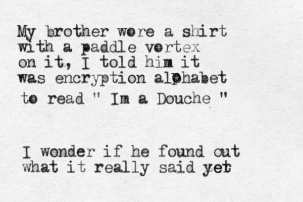 My brother wore a shirt with a paddle vortex on it, I told him it was encryption alohabet o p to read " Im a Douche " I wonder if he found out what it really said zer yet 