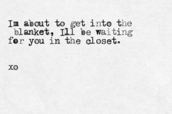 Im about to get in to the blanket, Ill be waiting for you in the closet. xo