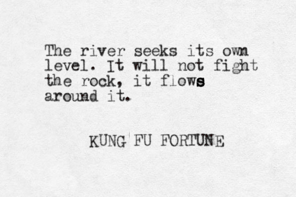 The river seeks its own level. It will not fight the rock, it flowe s s s s around it. KUNG FU FORTUNE