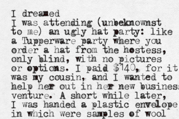 I dreamed I was attending (unbeknownst to me) an ugly hat party: like a Tupperware party where you order a hat from the hostess, only blind, with no pictures or options. I paid $140, for it was my cousin, and I wanted to help her out in her new business venture. A short while later, I was handed a plastic envelope in which were samples of wool 