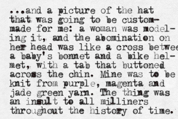 ...and a picture of the hat that was going to be custom- made for me: a woman was model- ing it, and the abomination on her head was like a cross betwee a baby's bonnet and a bike hel- met, with a tab that buttoned across the chin. Mine was to be knit from purple, magenta and jade green yarn. The thing was an insult to all milliners throughout the history of time. 
