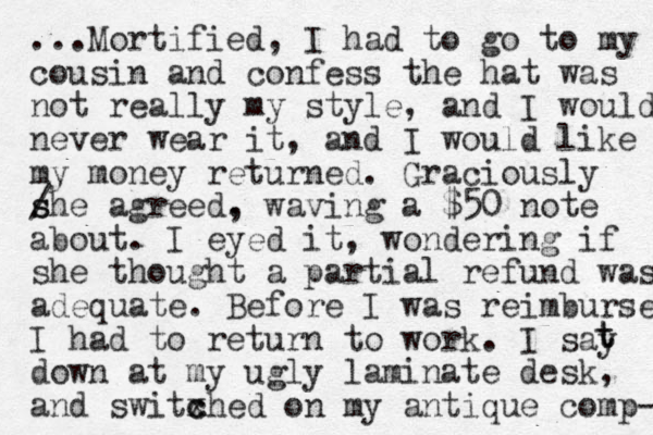 ...Mortified, I had to go to my cousin and confess the hat was not really my style, and I would never wear it, and I would like my money returned. Graciously / s she agreed. , waving a $50 note about. I eyed it, wondering if she thought a partial refund was adequate. Before I was reimbursed I had to return to work. I say down at my ugly laminate desk, and switxhed c c on my antique comp- t t 