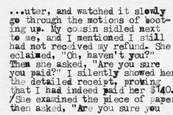 ...uter, and watched it slowly go through the motions of boot- ing up. My cousin sidled next to me, and I mentioned I still had not received my refund. She eclaimed, "Oh, haven't you?" Then she asked, "Are you sure you paid?" I silently showed her the detailed receipt, probi v v ng that I had indeed paid her $140. "She / examined the piece of paper then asked, "Are you sure you 