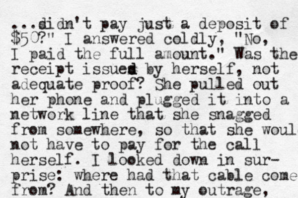 ...sidn't d pay just a deposit of $50?" I answered coldly, "No, I paid the full amount." Was the receipt issues by d d herself, not adequate proof? She pulled out her phone and plugged it into a network line that she snagged from somewhere, so that she would not have to pay for the call herself. I looked down in sur- prise: where had that cable come from? And the n to my outrage, 