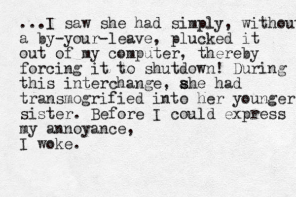 ...I saw she had simply, without a by-your-leave, plucked it out of my computer, thereby forcing it to shutdown! During this interchange, ahe had s s transmogrified into her you ger n sister. Before I could express my annoyance, I woke.
