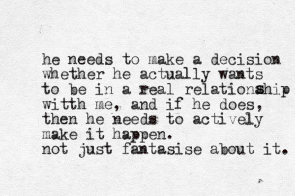 he needs to make a decision whether he actually wants to be in a real relationahip witth me, and if he does, then he needs to actively make it happen. not just fantasise about it. s s 