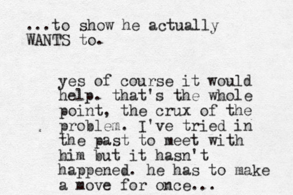 yes of course it would help. that's the whole point, the crux of the problem. I've tried in the past to meet with him but it hasn't happened. he has to make a move for once... ...to show he actually WANTS to.