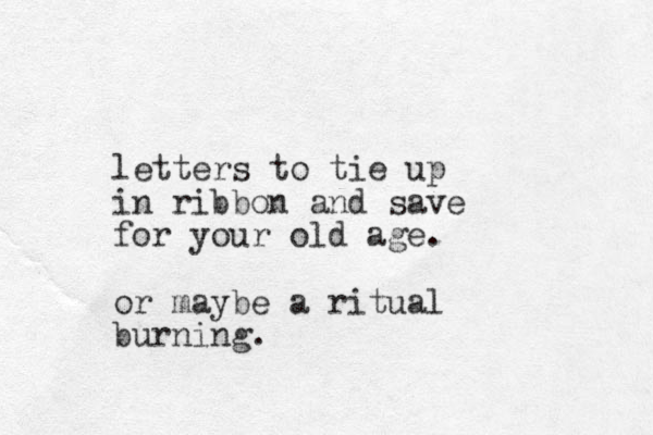 letters to tie up in ribbon and save for your old age. or maybe a ritual burning.