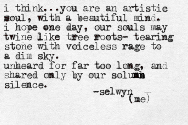 i think...you are a n artistic soul, with a beautiful mind. i hope one day, our souls may twine like tree roots- tearing stone with voiceless rage to a dim sky. unheard for far too long, and shared only by our solunb mn mn silence. -selwyn (me) 