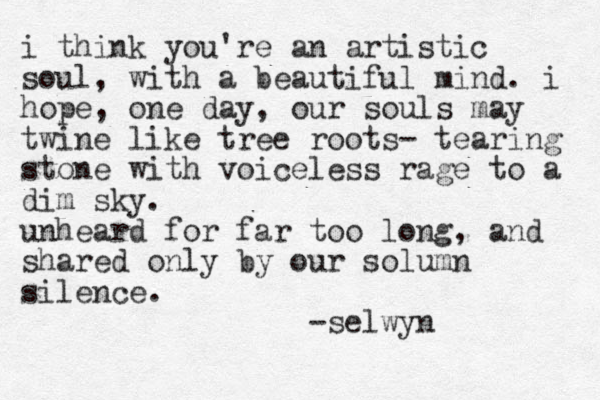 i think you're an artistic soul, with a beautiful mind. i hope , one day, our souls may twine like tree roots- tearing stone with voiceless rage to a dim sky. unheard for far too long, and shared only by our solumn silence. -selwyn