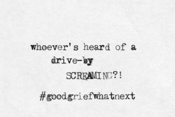 whoever's heard of a drive-by SCREAMING?! #goodgriefwhatnext 