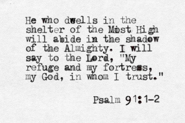 He who dee w lls in the shelter of the Mist o High will abide in the shadow of the Almighty. I will say to the Lord, "My refuge and my fortress, my God, in whom I trust." Psalm 91:1-2 