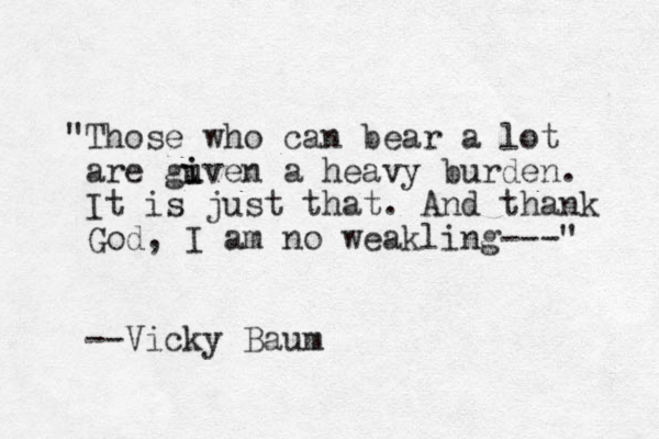 "Those who can bear a lot are guven a i i heavy burden. It is just that. And thank God, I am no weakling---" --Vicky Baum 