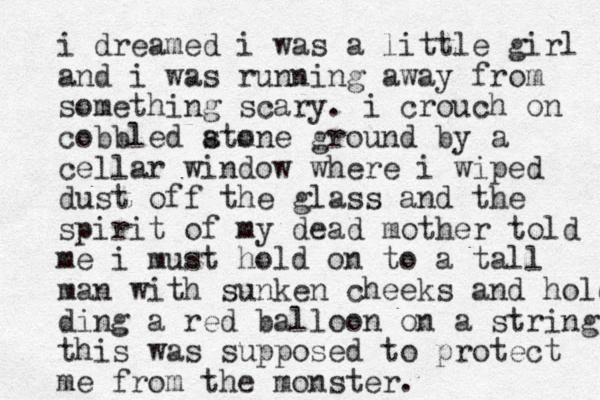 i dreamed i was a little girl and i was running away from something scary. i crouch on cobbled atone m s ground by a cellar window where i wiped dust off the glass and the spirit of my dead mother told me i must hold on to a tall man with sunken cheeks and holding ding a red balloon on a string this was supposed to protect me from the monster. 
