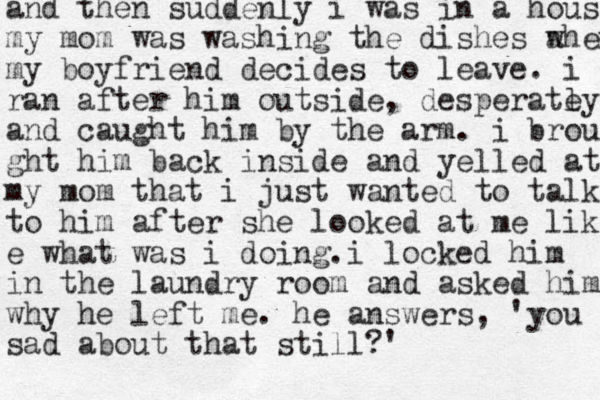 and then suddenly i was in a house my mom was washing the dishes a when my boyfriend decides to leave. i ran after him outside , desperatey l and caught him by the arm. i brou ght him back inside and yelled at my mom that i just wanted to talk to him after she looked at me like e what was i doing. i locked him in the laundry room and asked hi m why he left me. he answers, 'you sad about that still?' 