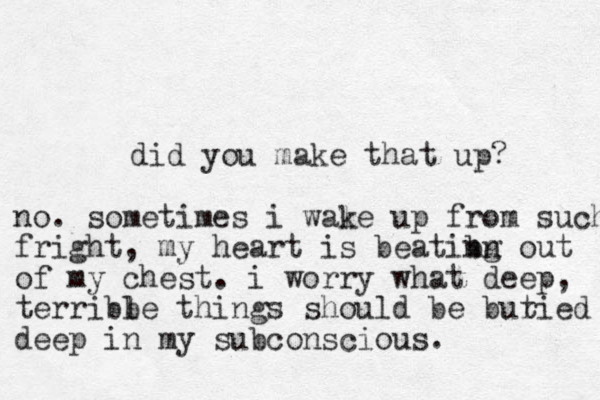 did you make that up? no. sometimes i wale k up from such fright, my heart is beatibn ng out of my chest. i worry what deep, terribb le things should be butied r deep in my subconscious. 