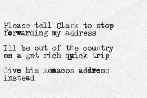 Please tell Clark to stop forwarding my address Ill be out of the country on a get rich qyick u trip Give him monacos address instead