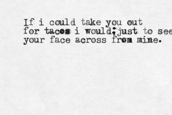 If i could take you out for tacos i would. ;just to see your face across from mine. 