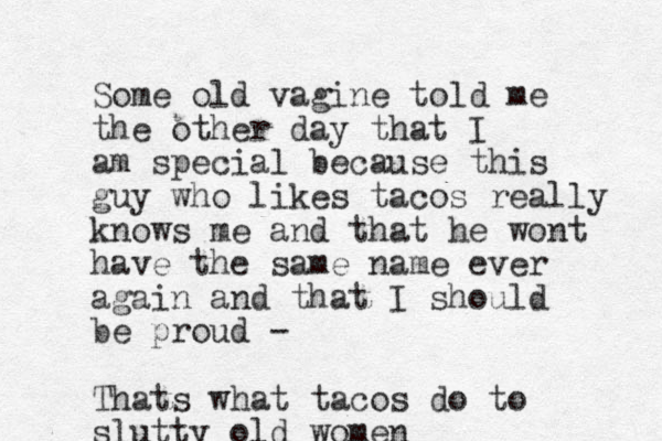 Some old vagine told me the other day that I am special because this guy who likes tacos really knows me and that he wont have the same name ever again and that I should be proud - Thats what tacos do to slutty old women