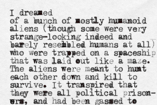 I dreamed of a bunch of mostly humanoid aliens (though some were very strange-looking indeed and barely resel mbled humans at all) who were trapped on a spaceship that was laid out like a maze. The aliens were meant to hunt each other down and kill to survive. It transpired that they were all political prison- w e ers, and had been gassed to 