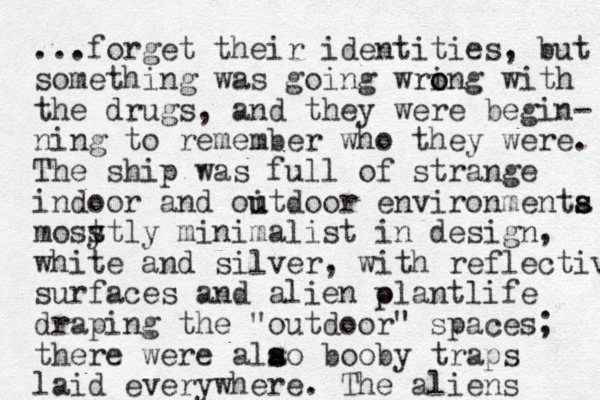 ...forget their identities, but something was going wrin o o g with the drugs, and they were begin- ning to remember who they were. The ship was full of strange indoor and oitdoor u u environmenta s s most y stly minimalist in design, white and silver, with reflective surfaces and alien olantlife draping the "outdoor" spaces; there were alao s s booby traps laid everywhere. The aliens p 