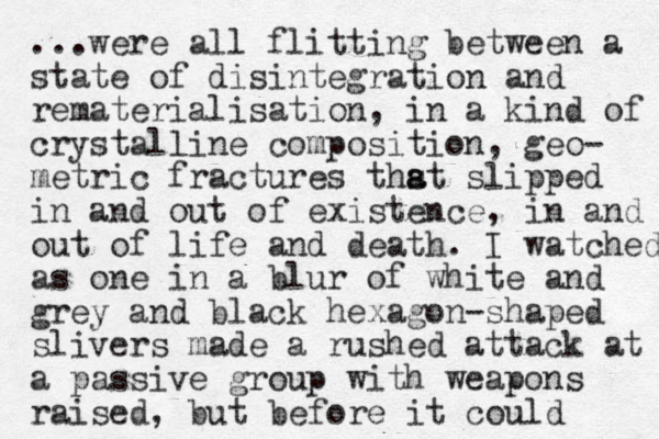 ...were all flitting between a state of disintegration and rematerialisation, in a kind of crystalline composition, geo- metric fractures thst a a slipped in and out of existence, in and out of life and death. I watched as one in a blur of white and grey and black hexagon-shaped slivers made a rushed attack at a passive group with weapons raised, but before it could 