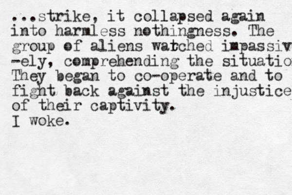 ...strike, it coll lapsed again i to n harmless nothingness. The group of aliens warched t t impassive -ely, comprehending the situation They began to co-operate and to fight back against the injustice of their captivity. I woke.