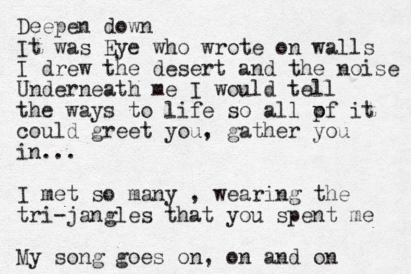 Deepen down It was Eye who wrote on walls I drew the desert and the noise Underneath me I would tell the ways to life so all pf o it could greet you, gather you in... I met so many , wearing the tri-jangles that you spent me My song goes on, on and on 