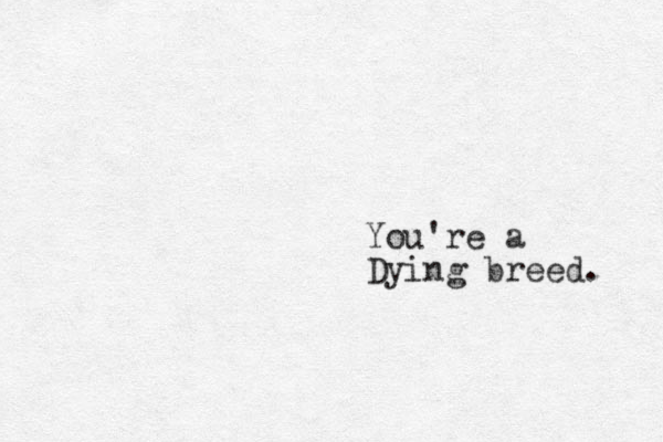 You're a Dying breed. 
