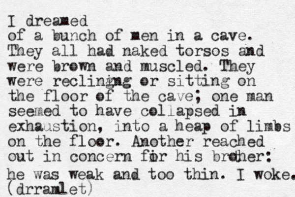 I dreamed of a bunch of men in a cave. They all had naked torsos and were brown and muscled. They were recling ing or sitting on the floor of the cave; one man seemed to have collapsed in exhaustion, into a heap of limbs on the floor. Another reached out in concern fir o his broher t : he was weak and too thin. I woke. (drramlet)