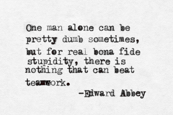 One man alone can be pretty dumb sometimes, but for real bona fide stupidity, there is nothing that can beat teame work. -Edward Abbey 