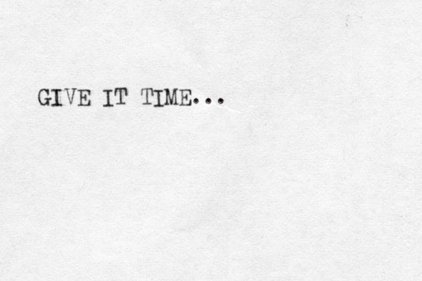 GIVE IT TIME...