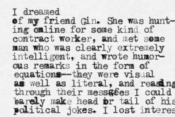 I dreamed of my friend Gin. She was hunt- ing online for some kind of contract worker, and met some man who was clearly extremely intelligent, and wrote humor- ous remarks in the form of equations--they were visual as well as literal, and reasing through their messGe afes I could barely e make head ir tail o o of his political jokes. I lost interest d d d 