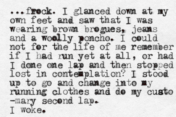 ...frock. I glanced down at my own feet and saw that I was wearing brown brogues, jeans and a woolly poncho. I could not for the life of me remember if I had run yet at all, or had I done one lap and the n stopped lost in contemplation? I stood up to go and change into my running clothes ans d d d o my cuat s s u o -mary second lap. I woke.