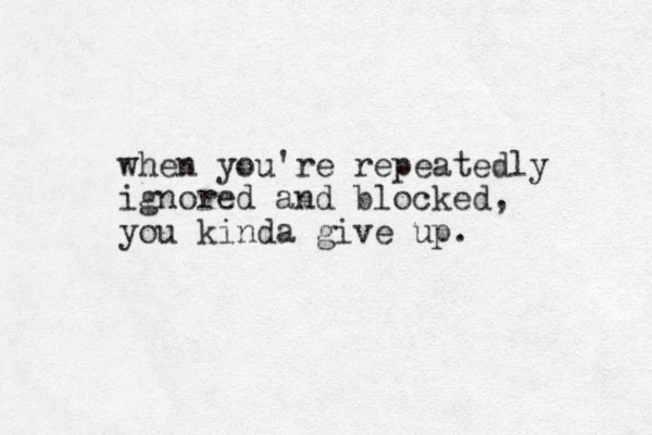 when you're repeatedly ignored and blocked, you kinda give up. 