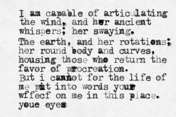 I am capable of articulating the wind, and hwr e er ancient whispers; her swaying. The earth, and her rotations; her round body and curves, housing those who return the favor of procreation. But i cant n not for the life of me pit i u u into words youe r r wffecf on me in this place. youe eyes 