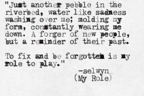 "Just another pebble in the riverbed, water like sadness washing over me; molding my form, constantly wearing me down. A forger of new people, but a reminder of their past. To fix and be forgotteb n n n is my role to play." -selwyn (My Role) 