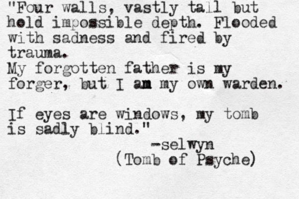"Four walls, vastly tall but hold impossible depth. Flooded with sadness and fired by trauma. My forgotten father is my forger, but I an m m my own warden. If eyes are windows, my tomb is sadly blind." -selwyn (Tomb of Psyche) 